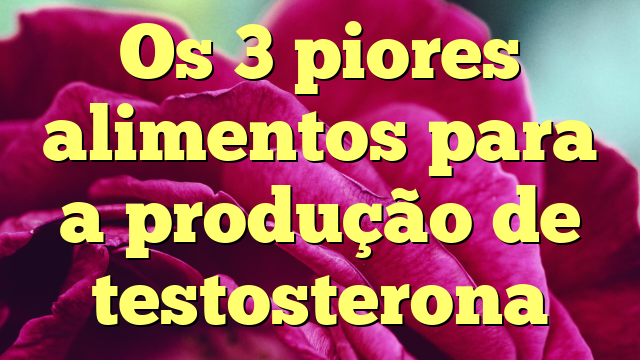 Os 3 piores alimentos para a produção de testosterona