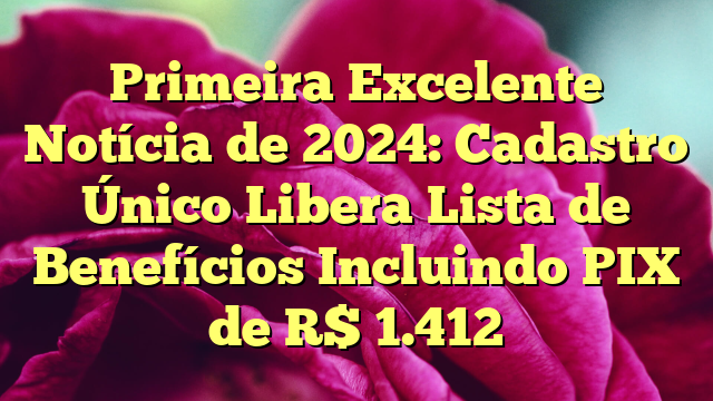 Primeira Excelente Notícia de 2024: Cadastro Único Libera Lista de Benefícios Incluindo PIX de R$ 1.412