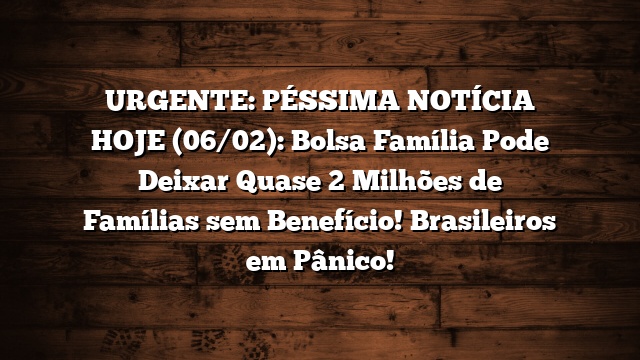 URGENTE: PÉSSIMA NOTÍCIA HOJE (06/02): Bolsa Família Pode Deixar Quase 2 Milhões de Famílias sem Benefício! Brasileiros em Pânico!
