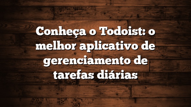 Conheça o Todoist: o melhor aplicativo de gerenciamento de tarefas diárias