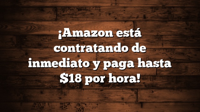 ¡Amazon está contratando de inmediato y paga hasta $18 por hora!