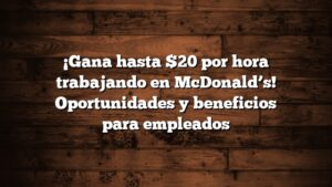 ¡Gana hasta $20 por hora trabajando en McDonald’s! Oportunidades y beneficios para empleados