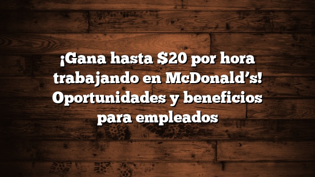 ¡Gana hasta $20 por hora trabajando en McDonald’s! Oportunidades y beneficios para empleados