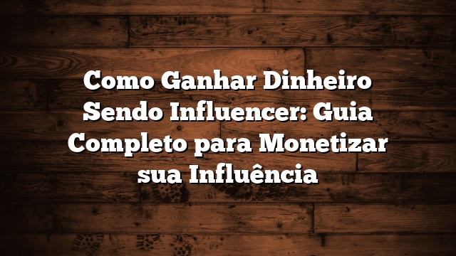 Como Ganhar Dinheiro Sendo Influencer: Guia Completo para Monetizar sua Influência